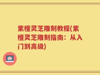 紫檀灵芝雕刻教程(紫檀灵芝雕刻指南：从入门到高级)