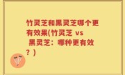 竹灵芝和黑灵芝哪个更有效果(竹灵芝 vs 黑灵芝：哪种更有效？)