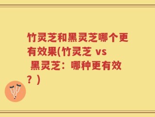 竹灵芝和黑灵芝哪个更有效果(竹灵芝 vs 黑灵芝：哪种更有效？)