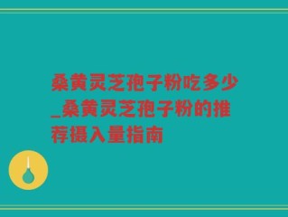 桑黄灵芝孢子粉吃多少_桑黄灵芝孢子粉的推荐摄入量指南
