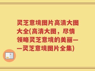 灵芝意境图片高清大图大全(高清大图，尽情领略灵芝意境的美丽——灵芝意境图片全集)