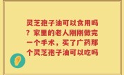 灵芝孢子油可以食用吗？家里的老人刚刚做完一个手术，买了广药那个灵芝孢子油可以吃吗