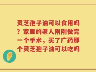 灵芝孢子油可以食用吗？家里的老人刚刚做完一个手术，买了广药那个灵芝孢子油可以吃吗