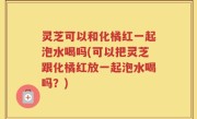 灵芝可以和化橘红一起泡水喝吗(可以把灵芝跟化橘红放一起泡水喝吗？)