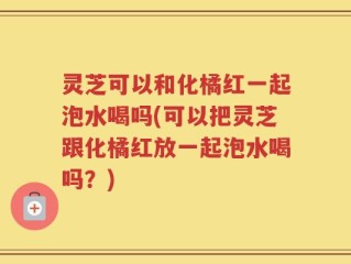 灵芝可以和化橘红一起泡水喝吗(可以把灵芝跟化橘红放一起泡水喝吗？)
