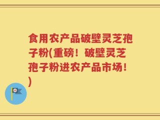 食用农产品破壁灵芝孢子粉(重磅！破壁灵芝孢子粉进农产品市场！)