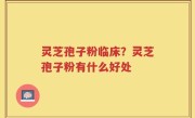 灵芝孢子粉临床？灵芝孢子粉有什么好处