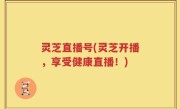 灵芝直播号(灵芝开播，享受健康直播！)