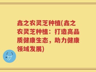 鑫之农灵芝种植(鑫之农灵芝种植：打造高品质健康生态，助力健康领域发展)