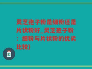 灵芝孢子粉是细粉还是片状粉好_灵芝孢子粉：细粉与片状粉的优劣比较)