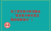 吃了灵芝孢子粉泛酸水_“灵芝孢子粉引发泛酸水现象探讨”)