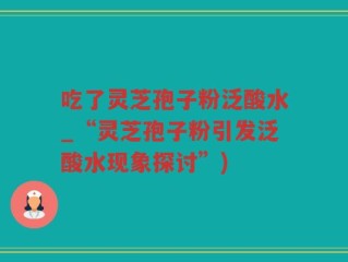 吃了灵芝孢子粉泛酸水_“灵芝孢子粉引发泛酸水现象探讨”)