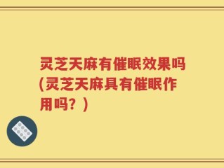 灵芝天麻有催眠效果吗(灵芝天麻具有催眠作用吗？)
