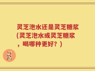 灵芝泡水还是灵芝糖浆(灵芝泡水或灵芝糖浆，喝哪种更好？)