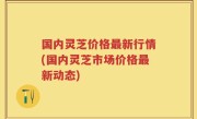 国内灵芝价格最新行情(国内灵芝市场价格最新动态)