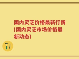 国内灵芝价格最新行情(国内灵芝市场价格最新动态)