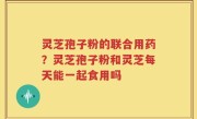 灵芝孢子粉的联合用药？灵芝孢子粉和灵芝每天能一起食用吗