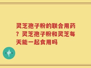 灵芝孢子粉的联合用药？灵芝孢子粉和灵芝每天能一起食用吗