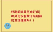 经期前喝灵芝水好吗(喝灵芝水有益于经期前的生理健康吗？)