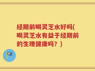 经期前喝灵芝水好吗(喝灵芝水有益于经期前的生理健康吗？)