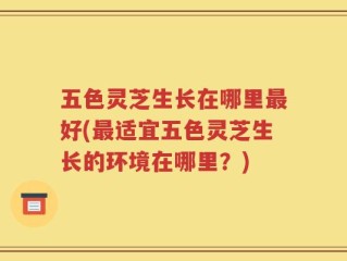 五色灵芝生长在哪里最好(最适宜五色灵芝生长的环境在哪里？)