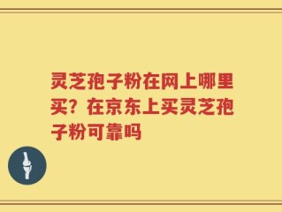 灵芝孢子粉在网上哪里买？在京东上买灵芝孢子粉可靠吗