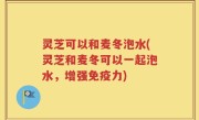 灵芝可以和麦冬泡水(灵芝和麦冬可以一起泡水，增强免疫力)