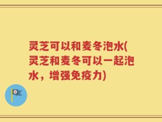 灵芝可以和麦冬泡水(灵芝和麦冬可以一起泡水，增强免疫力)