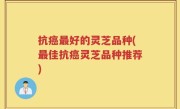 抗癌最好的灵芝品种(最佳抗癌灵芝品种推荐)