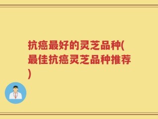 抗癌最好的灵芝品种(最佳抗癌灵芝品种推荐)