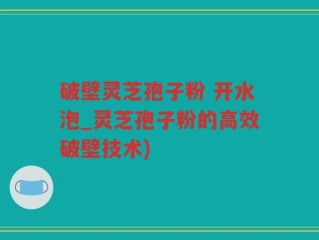 破壁灵芝孢子粉 开水泡_灵芝孢子粉的高效破壁技术)