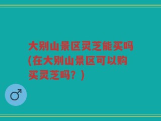 大别山景区灵芝能买吗(在大别山景区可以购买灵芝吗？)