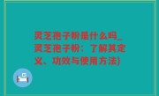 灵芝孢子粉是什么吗_灵芝孢子粉：了解其定义、功效与使用方法)