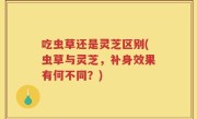 吃虫草还是灵芝区别(虫草与灵芝，补身效果有何不同？)