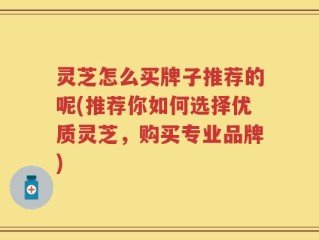 灵芝怎么买牌子推荐的呢(推荐你如何选择优质灵芝，购买专业品牌)