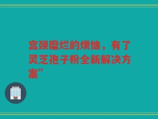 宫颈糜烂的烦恼，有了灵芝孢子粉全新解决方案”