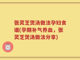 张灵芝煲汤做法孕妇食谱(孕期补气养血，张灵芝煲汤做法分享)