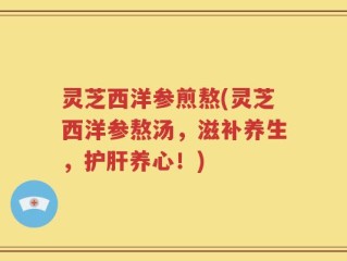 灵芝西洋参煎熬(灵芝西洋参熬汤，滋补养生，护肝养心！)