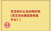 灵芝和什么泡水喝好呢(灵芝泡水最佳搭档是什么？)
