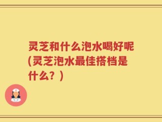 灵芝和什么泡水喝好呢(灵芝泡水最佳搭档是什么？)