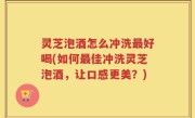 灵芝泡酒怎么冲洗最好喝(如何最佳冲洗灵芝泡酒，让口感更美？)