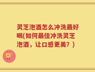 灵芝泡酒怎么冲洗最好喝(如何最佳冲洗灵芝泡酒，让口感更美？)