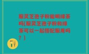 服灵芝孢子粉能喝绿茶吗(服灵芝孢子粉和绿茶可以一起搭配服用吗？)