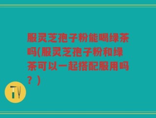 服灵芝孢子粉能喝绿茶吗(服灵芝孢子粉和绿茶可以一起搭配服用吗？)