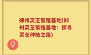 郑州灵芝繁殖基地(郑州灵芝繁殖基地：探寻灵芝种植之路)