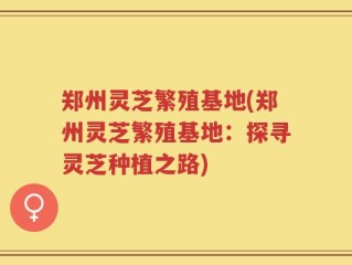 郑州灵芝繁殖基地(郑州灵芝繁殖基地：探寻灵芝种植之路)