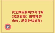 灵芝做面膜功效与作用(灵芝面膜：拥有神奇功效，助您护肤美容)