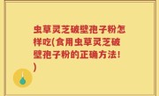 虫草灵芝破壁孢子粉怎样吃(食用虫草灵芝破壁孢子粉的正确方法！)