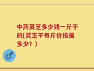 中药灵芝多少钱一斤干的(灵芝干每斤价格是多少？)
