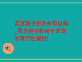灵芝孢子粉洗头可以吗_灵芝孢子粉用于洗发的可行性探讨)
